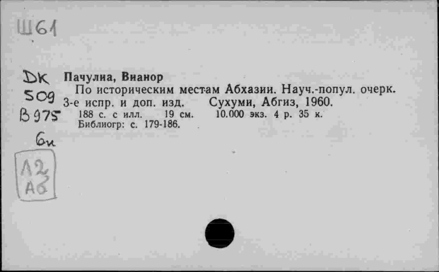 ﻿ШС4
ък sog
Си
Пачулиа, Вианор
По историческим местам Абхазии. Науч.-попул. очерк.
3-є испр. и доп. изд. Сухуми, Абгиз, 1960.
188 с. с илл. 19 см. 10.000 экз. 4 р. 35 к.
Библиогр: с. 179-186.